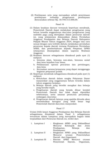 7
(2) Pembiayaan neto yang merupakan selisih penerimaan
pembiayaan terhadap pengeluaran pembiayaan
diencanakan sebesar Rp. 50.440.513.000,00.
Pasal 16
(1) Dalam keadaan darurat termasuk keperluan mendesak,
Pemerintah Daerah dapat melakukan pengeluaran yang
belum tersedia anggarannya dan/atau pengeluaran yang
melebihi pagu yang ditetapkan dalam peraturan daerah
ini, yang selanjutnya dimasukkan dalam Perubahan
Anggaran Pendapatan dan Belanja Daerah Kabupaten
Pakpak Bharat Tahun Anggaran 2024, dengan tata cara
sesuai dengan cara terlebih dahulu melakukan perubahan
peraturan kepala daerah tentang Penjabaran Perubahan
APBD, dan pemberitahuan kepada Pimpinan DPRD
selanjutnya disampaikan dalam Laporan Realisasi
Anggaran.
(2) Keadaan darurat sebagaimana dimaksud pada ayat (1)
meliputi:
a. bencana alam, bencana non-alam, bencana sosial
dan/atau kejadian luar biasa;
b. Pelaksanaan operasi pencarian dan pertolongan;
dan/atau
c. Kerusakan sarana/prasarana yang dapat mengganggu
kegiatan pelayanan publik.
(3) Keperluan mendesak sebagaimana dimaksud pada ayat (1)
meliputi:
a. Kebutuhan daerah dalam rangka Pelayanan Dasar
masyarakat yang anggarannya belum tersedia dalam
tahun anggaran berjalan;
b. Belanja daerah yang bersifat mengikat dan belanja
yang bersifat wajib;
c. Pengeluaran daerah yang berada diluar kendali
Pemerintah Daerah dan tidak dapat diprediksi
sebelumnya, serta amanat peraturan perundang-
undangan; dan/atau
d. Pengeluaran daerah lainnya yang apabila ditunda akan
menimbulkan kerugian yang lebih besar bagi
Pemerintah Daerah dan/atau masyarakat.
Pasal 17
Uraian lebih lanjut Anggaran Pendapatan dan Belanja Daerah
sebagaimana dimaksud dalam Pasal 2, sebagaimana
tercantum dalam Lampiran yang merupakan bagian tidak
terpisahkan dari Peraturan Daerah ini, terdiri dari:
1. Lampiran I : Ringkasan APBD yang Diklasifikasi
Menurut Kelompok dan Jenis
Pendapatan, Belanja dan
Pembiayaan;
2. Lampiran II : Ringkasan APBD yang Diklasifikasi
Menurut urusan Pemerintahan
Daerah dan Organisasi;
3. Lampiran III : Rincian APBD Menurut urusan
Pemerintah Daerah, Organisasi,
 