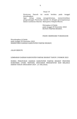 9
Pasal 19
Peraturan Daerah ini mulai berlaku pada tanggal
diundangkan.
Agar setiap orang mengetahuinya, memerintahkan
pengundangan Peraturan Daerah ini dengan penempatannya
dalam Lembaran Daerah Kabupaten Pakpak Bharat.
Ditetapkan di Salak
pada tanggal 29 Desember 2023
BUPATI PAKPAK BHARAT,
FRANC BERNHARD TUMANGGOR
Diundangkan di Salak
pada tanggal 29 Desember 2023
SEKRETARIS DAERAH KABUPATEN PAKPAK BHARAT,
JALAN BERUTU
LEMBARAN DAERAH KABUPATEN PAKPAK BHARAT TAHUN 2 NOMOR 2023
NOREG PERATURAN DAERAH KABUPATEN PAKPAK BHARAT PROVINSI
SUMATERA UTARA TENTANG ANGGARAN PENDAPATAN DAN BELANJA
DERAH TAHUN ANGGARAN 2024 : (3-180/2023)
 