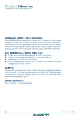 2 Perda Auditiva na Infância
Projeto Diretrizes
Associação Médica Brasileira e Conselho Federal de Medicina
DESCRIÇÃO DO MÉTODO DE COLETA DE EVIDÊNCIA:
A revisão bibliográfica de artigos científicos dessa diretriz foi realizada na base de dados
MEDLINE, Cochrane e SciELO.A busca de evidências partiu de cenários clínicos reais,
e utilizou palavras-chaves (MeSH terms) agrupadas nas seguintes sintaxes: universal
newborn hearing screening, deafness, hearing loss, newborn, hearing impairment,
language, speech, infant, hearing loss, Connexins, Gap Junction Channel Proteins.
GRAU DE RECOMENDAÇÃO E FORÇA DE EVIDÊNCIA:
A:	 Estudos experimentais ou observacionais de melhor consistência.
B:	 Estudos experimentais ou observacionais de menor consistência.
C:	 Relatos de casos (estudos não controlados).
D:	 Opinião desprovida de avaliação crítica, baseada em consensos, estudos
fisiológicos ou modelos animais.
OBJETIVOS:
Orientar sobre a perda auditiva no recém-nascido. Indicações para a avaliação auditiva,
tipos de exames e as evidências de benefícios que as justificam. Orientações sobre
a reabilitação da criança portadora de deficiência auditiva. Tem como público alvo
pediatras e otorrinolaringologistas.
CONFLITO DE INTERESSE:
Nenhum conflito de interesse declarado.
 