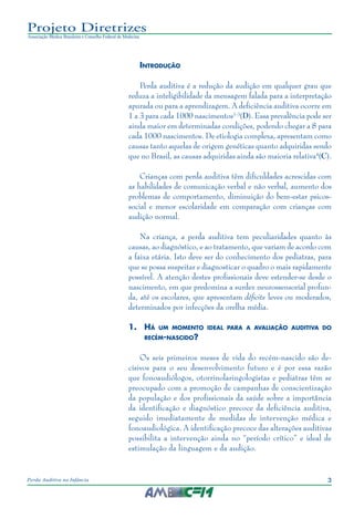 3Perda Auditiva na Infância
Projeto Diretrizes
Associação Médica Brasileira e Conselho Federal de Medicina
Introdução
Perda auditiva é a redução da audição em qualquer grau que
reduza a inteligibilidade da mensagem falada para a interpretação
apurada ou para a aprendizagem. A deficiência auditiva ocorre em
1 a 3 para cada 1000 nascimentos1-3
(D). Essa prevalência pode ser
ainda maior em determinadas condições, podendo chegar a 8 para
cada 1000 nascimentos. De etiologia complexa, apresentam como
causas tanto aquelas de origem genéticas quanto adquiridas sendo
que no Brasil, as causas adquiridas ainda são maioria relativa4
(C).
Crianças com perda auditiva têm dificuldades acrescidas com
as habilidades de comunicação verbal e não verbal, aumento dos
problemas de comportamento, diminuição do bem-estar psicos-
social e menor escolaridade em comparação com crianças com
audição normal.
Na criança, a perda auditiva tem peculiaridades quanto às
causas, ao diagnóstico, e ao tratamento, que variam de acordo com
a faixa etária. Isto deve ser do conhecimento dos pediatras, para
que se possa suspeitar e diagnosticar o quadro o mais rapidamente
possível. A atenção destes profissionais deve estender-se desde o
nascimento, em que predomina a surdez neurossensorial profun-
da, até os escolares, que apresentam déficits leves ou moderados,
determinados por infecções da orelha média.
1.	 Há um momento ideal para a avaliação auditiva do
recém-nascido?
Os seis primeiros meses de vida do recém-nascido são de-
cisivos para o seu desenvolvimento futuro e é por essa razão
que fonoaudiólogos, otorrinolaringologistas e pediatras têm se
preocupado com a promoção de campanhas de conscientização
da população e dos profissionais da saúde sobre a importância
da identificação e diagnóstico precoce da deficiência auditiva,
seguido imediatamente de medidas de intervenção médica e
fonoaudiológica. A identificação precoce das alterações auditivas
possibilita a intervenção ainda no “período crítico” e ideal de
estimulação da linguagem e da audição.
 