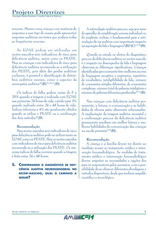 7Perda Auditiva na Infância
Projeto Diretrizes
Associação Médica Brasileira e Conselho Federal de Medicina
sonoras. Mesmo uma criança com ausência de
respostas a esse tipo de exame pode apresentar
respostas auditivas em testes que avaliem todas
as frequências sonoras.
As EOAE podem ser utilizadas em
recém-nascidos sem indicadores de risco para
deficiência auditiva, assim como os PEATE.
Para as crianças com indicadores de risco para
deficiência auditiva recomenda-se a utilização
dos PEATE, pois além das perdas auditivas
cocleares, é possível a identificação de distúr-
bios auditivos neurais, como o espectro da
neuropatia auditiva25
(B)24,26,27
(D).
Os índices de falha podem variar de 5 a
20% quando a triagem é realizada com EOAE
nas primeiras 24 horas de vida, caindo para 3%
quando realizado entre 24 e 48 horas de vida.
Índices inferiores a 4% são geralmente obtidos
quando se utiliza o PEATE ou a combinação
dos dois métodos28
(B).
Recomendação
Para recém-nascidos sem indicadores de risco
para deficiência auditiva pode-se utilizar tanto as
EOAE como os PEATE. Para os recém-nascidos
com indicadores de risco para deficiência auditiva
recomenda-se a utilização dos PEATE. Os me-
nores índices de falha ocorrem quando a triagem
é feita entre 24 e 48 horas.
5.	Confirmando o diagnóstico de defi-
ciência auditiva neurossensorial no
recém-nascido, qual o caminho a
seguir?
A estimulação auditiva precoce, seja por meio
do aparelho de amplificação sonora individual ou
do implante coclear, é fundamental para a esti-
mulação da via auditiva com importante impacto
na aquisição da fala e linguagem5
(B)6
(C)7,9,29
(D).
Quando se estuda os efeitos do diagnóstico
precoce da deficiência auditiva no recém-nascido
e o impacto no desempenho da fala e linguagem
observam-se diferenças significativas. Crianças
identificadas precocemente têm melhores escores
de linguagem receptiva e expressiva, repertório
de vocabulário, inteligibilidade da fala, número
de consoantes simples diferentes, de consoantes
complexas, número total de palavras inteligíveis e
número de palavras diferentes produzidas30,31
(B).
Nas crianças com deficiência auditiva per-
manente, a leitura, a comunicação e as habili-
dades de idioma estão altamente relacionadas.
A implantação da triagem auditiva neonatal e
a confirmação precoce da deficiência auditiva
permanente resultam em melhor leitura e me-
lhores habilidades de comunicação das crianças
na escola primária9,29
(D).
Recomendação
A criança e a família devem ter direito ao
imediato acesso ao tratamento médico e inter-
venção fonoaudiológica. As medidas de trata-
mento médico e intervenção fonoaudiológica
devem respeitar as necessidades e opções dos
pais ou responsáveis pelos neonatos, com a pos-
sibilidade de se oferecer diferentes abordagens e
métodos disponíveis, desde que tenham respaldo
científico e tecnológico.
 