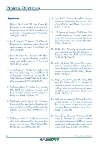 8 Perda Auditiva na Infância
Projeto Diretrizes
Associação Médica Brasileira e Conselho Federal de Medicina
Referências
	 1.	 Hilgert N, Smith RJ, Van Camp G.
Forty-six genes causing nonsyndromic
hearing impairment: which ones should be
analyzed in DNA diagnostics? Mutat Res.
2009;681:189-96.
	 2.	Ito T, Noguchi Y, Yashima T, Ohno K,
Kitamura K. Hereditary hearing loss and
deafness genes in Japan. J Med Dent Sci
2010;57:1-10.
	 3.	Raviv D, Dror AA, Avraham KB. Hea-
ring loss: a common disorder caused by
many rare alleles. Ann N Y Acad Sci
2010;1214:168-79.
	 4.	de Nobrega M, Weckx LL, Juliano Y.
Study of the hearing loss in children and
adolescents, comparing the periods of
1990-1994 and 1994-2000. Int J Pediatr
Otorhinolaryngol 2005;69:829-38.
	 5.	Yoshinaga-Itano C, Sedey AL, Coulter
DK, Mehl AL. Language of early- and
later-identified children with hearing loss.
Pediatrics. 1998;102:1161-71.
	 6.	 Yoshinaga-Itano C, Apuzzo ML. The deve-
lopment of deaf and hard of hearing chil-
dren identified early through the high-risk
registry. Am Ann Deaf. 1998;143:416-
24.
	 7.	Yoshinaga-Itano C. Early intervention
after universal neonatal hearing screening:
impact on outcomes. Ment Retard Dev
Disabil Res Rev. 2003;9:252-66.
	 8.	 Baroch KA. Universal newborn hearing
screening: fine-tuning the process. Curr
Opin Otolaryngol Head Neck Surg.
2003;11:424-7.
	 9.	 US Preventive Services Task Force Uni-
versal Screening for Hearing Loss in New-
borns. US Preventive Services Task Force
Recommendation Statement Pediatrics
2008;122:143-8.
10.	Watkin PM. Neonatal otoacoustic emis-
sion screening and the identification of
deafness. Arch Dis Child Fetal Neonatal
Ed 1996;74:F16-25.
11.	Vohr BR, Carty LM, Moore PE, Letour-
neau K. The Rhode Island Hearing Asses-
sment Program: experience with statewide
hearing screening (1993-1996). J Pediatr
1998;133:353-7.
	12.	Yang JJ, Wang WH, Lin YC, Weng HH,
Yang JT, Hwang CF, et al. Prospective
variants screening of connexin genes in
children with hearing impairment: geno-
type/phenotype correlation. Hum Genet
2010;128:303-13.
13.	Rabionet R, Gasparini P, Estivill X. Mo-
lecular genetics of hearing impairment
due to mutations in gap junction genes
encoding beta connexins. Hum Mutat
2000;16:190-202.
14.	Kennedy C, McCann D, Campbell MJ,
Kimm L, Thornton R. Universal newborn
screening for permanent childhood hearing
impairment: an 8-year follow-up of a con-
trolled trial. Lancet 2005;366:660-2.
 