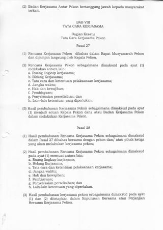 (2) Badan Kerjasama Antar Pekon bertangguag jawab kepada masyamkat
terkait.
BAB ITIT
TATA CARA KERJASAMA
Bagian Kesatu
Tata Cara Ke4asama Pekon
Pasal27
(1) Rencana Kerjasama Pekon dibahas dalam Rapat Musyawarah Pekon
darl dipimpin langsung oleh Kepala Pekon.
(2) Rencana Kerjasama Pekon sebagaimana dimaksud pada ayat (1)
membahas antara lain:
a. Ruang lingkup kerlasama;
b. Bidang Kerjasama;
c. Tata cara da]l ketentuan pelaksanaan kerjasama;
d. Jangka waktu;
e. Hak dan kewajiban;
f. Pembiayaan;
g. Penyelesaian perselisihan; dan
h. Lain-lain kelentuan yang diperlukar.
(3) Hasil pembahasan Kerjasama Pekon sebagaJmana dimaksud pada ayat
(1) menjadi acuar Kepala Pekon dan/ atau Badan Kerjasama Pekon
dalam melakukan Kerjasarna Pekon.
Pasal 28
1
- (1) Hasil pembahasal Rencana Kerjasama Pekon sebagaimana dimaksud
dalam Pasal 27 dibahas bersama dengan pekon dan/ atau pihak ketiga
yang akan melakukan kerjasama pekon;
(2) Hasil pembahasan Rencana Kerjasama Pekon sebagaimana dimaksud
pada ayat (1) memuat antara. lain:
a. Ruang lingkup kerjasama;
b. Bidang Kerjasana;
c. Tata cara dan ketentuan pelaksanaan kerjasama;
d, Jangka waktu;
e. Hak dan kewajiban;
f. PembiaYaan;
g. Penyelesaian perselisihan; dan
h. Lainlain ketentuan yang diperlukan.
(3) Hasil pembahasan kerjasama pekon sebagaimana dimaksud pada ayat
{1) dal:r (21 diteta.pkan dalarn Keputusan Bersama atau Perjanjian
Bersama Kerjasama Pekon.
 