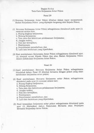 Bagian Kedua
Tata Cara Kerjasama Antar Pekon
Pasai 29
(1) Rencana Kerjasama Antar Pekon dibahas dalam rapat musyawar:ah
Badan Kerjasama Pekon yang dipimpin langsung oleh Kepala Pekon;
(2) Rencana Kerjasama Antar Pekon sebagaimana dimaksud pada ayat (1)
memuat antara lain:
a. Ruang lingkup kerjasama;
b. Bidang Kerjasa-ma;
c. Tata cara dan ketentuan pelaksanaan kerjasama;
d. Jangka waktx;
e. Hak dan kewajiban;
f. Pembiayaan;
g. Penyelesaian perselisihan; darr
h. Lainlain ketentrran yang diperlukan.
(3) Hasi pembahasan Kerjasama Antar Pekon sebagaimana dimaksud ayat
''{1) menjadi acuan Kepala Pekon dan atau Badan Kerjasama Pekon
dalam melakukan Kerjasama Antar Pekon.
Pasal 30
(1) Hasii pembahasan Rencana Kerjasama Antar Pekon sebagaimana
' 'dimzrksud dalam Pasal 29 dibahas bersama dengan pekon yang akan
melakukan kerjasaila antar pekon;
(2) Hasil pembahasan Rencana Kerjasama antai Pekon sebagaimana
'
dimaksud pada ayat (1) memuat anta:ra lain:
a. Ruang )ingkuP kerjasama:
b. Bidang Kerjasama;
c. Tata cara dan ketentuan pelaksalaan kerjasama;
d. Jangka waktu;
e. Hak darr kewajiban;
f. Pembiayaan;
g. Penyelesaian perselisihan; dan
h. Lain-lain ketentuan yang diperlukal
13) Hasil kesepakan kerjasama antar pekon sebaga'imana dimaksud pada
ayat (1) ditetapkan dala,n Keputusan Bersama atau Perjanjian
Bersama KerjasaqtP Antar Pekon.
 
