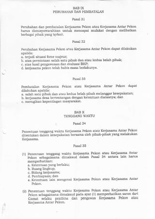 BAB IX
PERUBAHAN DAN PEMBATALAN
Pasal 31
Perubahan dalr pembatalan Kerjasama Pekon atau Kerjasama Antar Pekon
harus dimusyawarahkan untuk mencapai mufakat dsngan melibatkan
berbagai pihak yang tqrkait.
Pasal 32
Perubahan Kedasama Pekon atau Keiasama Anta-r Pekon dapat diiakutart
apabila:
a. terjadi situasi force rnajeur;
b. atas permintaan salah satu pihak dan atau kedua belah pihak;
c. atas hasil pengawasan dall evaluasi BHP;
d. kerjasama pekon telah habis masa berlakunya.
Pasal 33
Pembatalan Kerjasama Pekon atau Kerjasama Antar Pekon dapat
dilakukan apabila:
a. salah satu pihak dan atau kedua belah pihak melanggar kesepakatan;
b. kerjasama -esa bertentangan dengan ketentuan diatasnya; dan
c, merugikan kepentingan masyarakat.
BAB X
TENGGANG WAKTU
Pasal 34
Penentuan tenggang waktu Kerjasama Pekon atau Kerjasama Antar Pekon
ditentukan daliir kisepakatan bersama oleh pihak-pihak yang melakukan
Kerjasama.
(1)
Pasal 35
Penentuan tenggang waktu Kerjasama Pekon atau Kerjasama Antar
pekon sebagai;:ana dimaksud dalam Pasal 34 antara lain harus
memperhatikan;
a. Ketentuan yang berlaku;
b. Ruang lingkup;
c. Bidaag kerjasama;
d. Pembiayaan; dan
e. Ketentuan lain mengenai Kerjasama Pekon atau Kerjasama Antar
Pekon.
Penentuan tenggang waktu Kerjasama Pekon atau Kerjasama Antar
Pekon sebagaiJinailimaksud pada ayat (1) memperhatikan saran dari
camat se6ku pembina dan pengawas Kerjasama Pekon atau
Kelasama Antar Pekon.
(2)
 