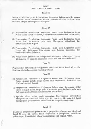 BAB XI
PENYELESAIAN PERSELISIHAN
Pasal 36
Setiap perselisihan ya:rg timbul dalam Kerjasama Pekon atau Kerjasama
Antar Pekon hams diselesaikan secara musyawarah dan mufakat serta
dilandasi dengan seraangat kekeluargaal.
Pasal 37
(1) Penyeiesa.ian Perseiisihan Kerjasama Pekon atau Kerjasama Antar
Pekon dalam satu Kecamatan, difasilitasi dan diselesaikaa oleh Camat;
(2) Penyelesaian Perselisihan Kerjasama Pekon atau Kerjasama Antar
Pekon lain Kecamatan pada satu Kabupaten dilasilitasi dan
diselesaikan oleh Bupaii;
(3) Penyelesaian Perselisihan Kerjasama Pekon atau Kerjasama Antar
Pekon lain Kabupaten/Kota dalam satu Provinsi difasiiitasi dan
diselesaikan oleh Gubernur.
(4) Penyelesaian perselisihan sebagaimana dimaksud dalam ayat (1), ayat
(2) dar ayat (3) pasal ini dilakukan secara adii dan tidak mernihak.
Pasal 38
Penvelesa.ian perselisihan sebagaimana dimaksud dalam Pasal 37 bersifat
fina1 dan ditetapkan dalam suatu keputusan.
Pasal 39
(1) Penyelesaian Perselisihan Kerjasama Pekon atau Kerja.sama Antar
' ' Pektn denga:r pihak ketiga dalam satu kecamatan, diJasilitasi dan
diselesaikan oleh Camat;
(2) Penyelesaian Perselisihan Kerjasama Pekon atau- K€dasama Antar
' ' Pektn dengar pihak ketiga pada Kecamatan yang berbeda pada satu
Kabupaten difasilitasi dan diselesaikan oleh Bupati;
(3) Apabila pihak ketiga tidak menerima Penyeiesaian perselisihan
' ' sibagaima.ra dimaksud dalam aya.t (1), dan ayat (2) pa'sa1 ini dapat
mengaiukan penyelesaian perselisihan ke pengadilan setempat-
Pasal 40
Dala.m hal penyelesaian perselisihan di pengadilan sebagaimana dimalsud
Pasal 39 .y.i 131, buh*. dalam berperkara di pengadilan pemerirrta}r
p€kon dapat diwakili oleh pihak yang ditunjuk oleh Kepala Pekon.
 