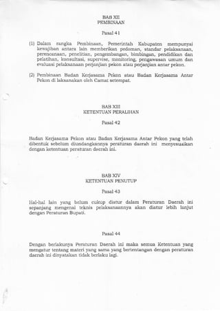 (1)
(2)
BAB XII
PEMBINAAN
Pasal 41
Dalam rangka Pembinaan, Pemerintah Kabupaten mempunyai
kervajiban antara lain memberikan pedoman, staadar pelaksalaan,
perencanaan, penelitian, pengembangar, bimbingan, pendidikan dan
pelatihan, konsultasi, supervise, monitoring, pengawasan umum dan
evaluasi pelaksanaan perjanjian pekon atau perjanjiarr antar pekon.
Pembinaa-n Badan Kerjasama Pekon atau Badan Kerlasama Antar
Pekon di laksanakan oleh Camar setempat.
BABX]II
KETENTUAN PERALIHAN
Pasaj 42
Ba.dan Kerjasama Pekon atau Badan Kerjasarna An'rar Pekon yang telah
dibentuk sebelum diundangkannya peraturan daerah ini menyesuaikan
dengan ketentuan peraturan daerah ini.
BAB XIV
KETENTUAN PENUTUP
Pasal 43
Hal-hal lain yang belum cukup diatur dalam Peraturao Daerah ini
sepanjang mengenai teknis pelaksanaannya akar diatur iebih lanjut
dengan Peraturan Bupati.
Pasal 44
Dengan berlakunya Peraturan Daerah ini maka semua Ketentuan yang
mengatur tentang materi yang sarna yang bertentangan dengan peraturan
daerah ini dinyatakan tidak berlaku lagi.
 