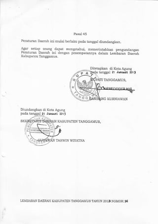 Pasal 45
Peraturan Daerah ini r.rulai berlaku pada tanggal diundangkal.
Agar setiap or.alg dapat mengetahui, memerintahkan pengundalgan
Peraturan Daerah ini dengal penempatannya dalam Lembarlal Daerah
Kabupaten Tangganus.
Ditetapkan di Kota Agung
O KURNIAWAN
Diundangkan di Kota Agung
pada tanggal ?1 Ja&lrali 201,
SE KABUPA?EN TANGGAMUS,
fl
TARWIN WIYATNA
tanggal 21 Jaauant ml,
s PATI TANGGAMUS,
*
LEMBARAN DAEMH KABUPATEN TANGGAMUS TAHUN 2015 NOMOR:.9d
 