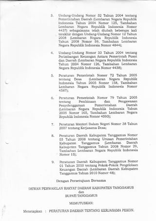 Undang-Urrdang Nomor 32 Tahun 2004 tentang
Pemerir'tahan Daerah (Lembaran Negara Republik
lndonesia Tahun 2004 Nomor 125, Tambahan
Lembaran Negara Republik lndonesia Nomor
4437) sebagaimana telah diubah beberapa kali
terakhir dengan Undang-Undang Nomor 12 Tahun
2008 (Lembaran Negara Republik Indonesia
Tal]un 2008 Nomor 59, Tambaha! Lembaran
Negara Republik Indonesia. Nomor 4844);
Undang-Undang Nomor 33 Tahun 2004 tentang
Perimbangan Keuangan Anta-ra Pemerintah Pusat
dan Daerah (Lembaran Negam Republik Indonesia
Tahun 2004 Nomor 126, Tambahan Lembaran
Negara Republik lndonesia Nomor 4438);
Peratuian Pemerintal Nomor 72 Tahun 2005
tentang Desa (Lembaran Negara Republik
lndonesia Tahun 2005 Nomor 158, Tamba]larr
Lembaran Negara Republik Indonesia Nomor
+587);
4.
5.
7.
8.
9.
6. Peraturan Pemerintah Nomor 79 Tahun 2005
tentang Pembinaan dan Pengawasan
Penyelenggaraan Pemerintahan Daerah
(Lembaran Negara Republik Indonesia Tahun
2OO5 Nomor 165, Tambahan Lembaran Negata
Republik Iadonesia Nomor 4593);
Peraturan l4enteri Dalam Negeri Nomo! 38 Tahun
2007 tentang Kerjasama Desa;
Peraturan Daerah Kabupaten Tanggamus Nomor
03 Tahun 2OO8 tentang Urusan Pem€rintahan
Kabupaten Tanggamus (Lembaran Daerah
Kabupaten Tanggamus Tahun 2008 Nomor 29,
Tambahal Lembaran Negara Repubiik Indonesia
Nomor 13);
Pera.turan Daeral Kabupaten Tanggamus Nomor
01 Tahun 2010 tentang Pokok-Pokok Pengeiolaan
Keuangan Daerah (Lembaran Daerah Kabupaten
Tanggamus Tahun 2010 Nomor 48);
Dengan Persetujuan Bersama
DEWAN PERWAKILAN RAKYAT DAERAH KABUPATEN TANGGAMUS
dan
BUPATI TANGGAMUS
MEMUTUSKAN:
: PERATURAN DAEMH TENTANG KERJASAMA PEKON.Menetapkan
 