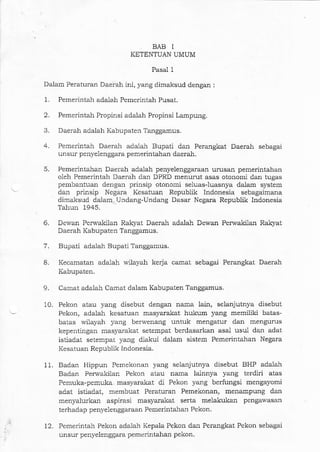 Daerah adalah Kabupaten Tanggamus.
Pemerintah Daerah adalah Bupati dan Perangkat Daerah sebagai
unsur penyelenggara pemerintahan daerah.
Pemedntahan Daerah adalah penyelenggaraan urusan pemerintahan
oleh Pemerintah Daerah daIr DPRD menurut asas otonomi dan tugas
pembantuan dengan prinsip otonomi seluas-luasnya dalam system
da]] prinsip Negara Kesatuan Republik Indonesia sebagaimana
dimaksud da1am,. TJndang-Undartg Dasar Negara Republik Indonesia
Tahun 1945.
6. Dewan Perwakilan RaLyat Daerah adalah D€wan Perwakilan Ra.kyat
Daerah Ka bupatcn 'l anggamus.
5.
9.
7.
8.
BAB I
KETENTUAN UMUM
Pasal 1
Da,lam Peraturan Daerah ini, yang dimaksud dengan :
1. Pemerintah adalah Pemerintah Pusat.
2. Pemerintah Propinsi adalah Propinsi Lampung.
Bupali adalah Bupati Talggamus.
Kecamatan adalah wilayal: kerja. camat sebaga.i Pemngkat Daerah
Kabupaten.
11.
Canat adalah Camat dalam Kabupaten Tanggamus.
Pekon atau yang disebut dengan nama lain, selanjutnya disebut
Pekon, adaiah kesatuan masyarakat hukum yang memiliki batas-
batas wilayah yalg berwenang untuk mengatur dan mengurus
keperrtingan masyarakat setempa.t berdasarkal asal usul dan adat
istiadat setempat yang diakui dalam sistem Pemerintahan Negara
Kesatuarl Republik Indonesia.
Badan Hippun Pemekonai yang selanjutnya disebut BHP adalah
Badan Perwakilan Pekon atau nama lainnya yalg terdiri atas
Pemuka-pemuka., masyarakat di Pekon yang berfungsi mengayomi
aciat istiadat, membuat Peraturan Pemekonan, menampung dan
menyalurkan aspirasi masyaratat serta melakukan pengawasan
terhadap penyelenggaraan Pemerintahan Pekon.
Pemerintah Pekon ada-1ah Kepala Pekon dal1 Perangkat Pekon sebagai
unsur penvelenggara pem€rintahan pekon.
10.
12.
 
