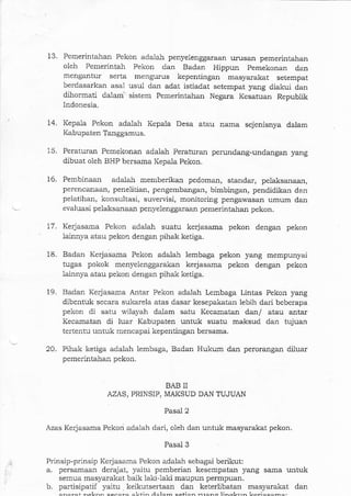 15.
14.
16.
13. Pemerintahan Pekon ada-1ah penyelenggaraan urusan pemerintahan
oleh Pemerintah Pekon darr Badal Hippun pemekonal dan
mengantur serta mengutus kepentingan masyarakat setempat
berdasarkan asal usul dall adat istiadat setempat yang diakui dan
dihormati dalari sistem Pemerintahan Negara Kesatuan Republik
Indonesia.
Kepala Pekon adalah Kepala Desa atau narna sejenisnya dalam
Kabupaten Tanggamus,
Peraturan Pemekonan adalah Peraturan perundang-undangan yang
dibuat oleh BHP bersama Kepala Pekon.
Pembinaan adalah memberikaa pedoman, standar, pelaksalaan,
perencanaan) penelitian, pengembangal, bimbingan, pendidikar dan
pelatihan, konsultasi, suvervisi, monitoring pengawasan umum dan
evaluasi pelaksanaan penyelenggaraan pemerintahan pekon.
17. Kerjasama Pekon adalah suatu kerjasama pekon dengan pekon
lainnya atau pekon dengan pihak ketiga.
9.
Badan Kerjasama Pekon adalah lembaga pekon yang mempunyai
tugas pokok menyelenggarakan kerjasama pekon dengan pekon
lainnya atau pekon dengan pihak ketiga.
Badan Kerjasama Antar Pekon adalah Lembaga Lintas Pekon yang
dibentuk secara sukarela atas dasar kesepakatal lebih dari beberapa
pekon di satu wilayah dalam satu Kecanatan dan/ atau antar
Kecamatan di luar Kabupaten untuk suatu maksud dan tujualr
tefentu untuk mencapai kepentinga-n bersama.
Pihak ketiga adalah lembaga, Badan Hukum dan perorangan diluar
pemerintahan pekon.
i8.
20.
BAB II
AZAS, PRINSIP, MAKSUD DAN TUJUAN
Pasal 2
Azas Kerjasama Pekon adalah dari, oleh dan untuk masyarakat pekon.
Pasal 3
Prinsip-prinsip Ke{asama. Pekon adalah sebagai berikut:
a, persamaar1 derajat, yaitu pemberian kesempatan yang sama untuk
semua masyarakat baik lakilaki maupun permpuan.
b. partisipatil yaitu keikutsertaan dal keterlibatan masyarakat dan
eharat hFlz^h cenaia alztin;rlam aetian rranc ]i-al'rr- L-.i"..--.
 