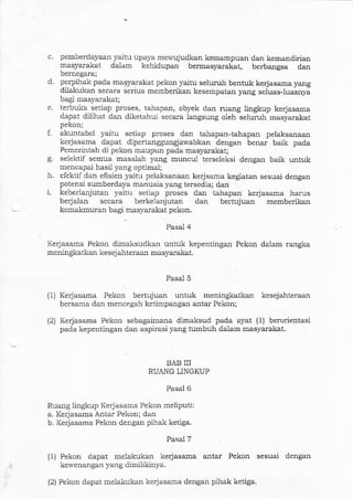 c. pemberdayaan yaitu upaya me&'ujudkan kemampuan dan kemandirian
masyarakat dalam kehidupan bermasyarakat, berbangsa dan
bernegara;
d. perpihak pada masyar.akat pekon yaitu seluruh bentuk kerjasama yang
dilakukan secara serius memberikan kesempatan yang seluas-luasnyi
bagi masyarakat;
e. terbuka setiap proses, tahapan, obyek dan rualg lingkup kerjasama
dapat dilihat dan diketahui secara langsung oleh seluruh masyarakat
pekon;
f. akuntabel yaitu setiap proses dan tahapan-tahapan pelaksalaan
kerjasama dapat dip€rtanggungjawabkan dengar benar baik pada
Pemerintah di pekon maupun pada masyarakat;
g. selektif semua masalah yang muncul terseleksi dengan baik untuk
mencapai hasil yalg oplimal;
h. efektif dan efisien yaitu pelaksanaan kerjsama kegiatan sesuai dengar
potensi sumberdaya manusia yang tersedia; dan
i. keberlanjutan yaifir setiap proses darr tahapan kerjasama harus
berjalan secara berkelanjutan dan beltujuan memberikan
kemakmuran bagi:nasyarakat pekon.
Pasal 4
Kerjasama Pekon dimaksudkan untuk kepentingan Pekon dalam rangka
meningkatkan kesejahteraaa masyarakat.
Pasal 5
(1) Ke{asama Pekon bertujuan untuk meningkatkan kesejahteraan
bersama dal mencegah ketimpangan antar Pekon;
(2) Kerjasama Pekon sebagairnana dimaksud pada ayat (1) berorientasi
pada kepentingan dan aspirasi yang tumbuh dalailr masyarakat.
BAB III
RUANG LINGKUP
Pasal 6
Ruang lingkup Kerjasama Pekon meliputi:
a. Kerjasama Antar Pekon; dan
b. Kerjasama Pekon dengan pihak ketiga.
Pasal 7
{i) Pekon dapat melakukan kerjasama antar Pekon sesuai dengan
kewenangan yalg dimiiikinya.
(2) Pekon dapat melakukan kerjasama dengan pihak ketiga.
 
