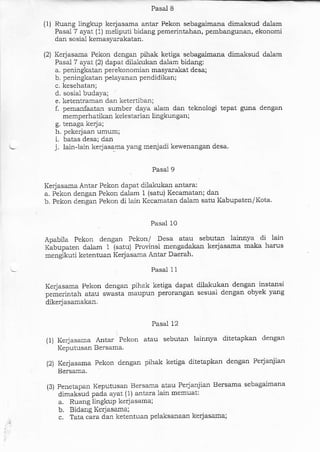 Pasal 8
(1) Ruang lingkup kerjasama antar Pekon sebagaimana dimaksud dalam
Pasal 7 ayat (1) meliputi bidang pemerhtahan, pembangunan, ekonomi
dal sosial kemasyarakatan.
(2) Kerjasaaa Pekon dengan pihak ketiga sebagaimana dimaksud dalam
Pasal 7 ayat (2) dapat dilakukan dalam bidang:
a. peningkatan perekonomial masya-rakat desa;
b. peningkatan pelayanan pendidikan;
c. kesehatan;
d. sosial budaya;
e. ketentraman dar ketertibaa;
I pemanfaatal sumber daya alam dan teknologi tepat guna dengan
memperhatikan kelestarian lingkungan;
g. tenaga kerja;
h. pekerja.an umum;
i. batas desa; dan
j. lain-lain kerjasarna yalg menjadi kewenangan desa
Pasal 9
Kerjasama Antar Pekon dapat dilakukan antara:
a. Pekon dengan Pekon dalam i (satu) Kecarnatan; darr
b. Pekon dengan Pekon di lain Kecamatan dalam satu Kabupaten/Kota.
Pasal 10
Apabila Pekon dengan Pekon/ Desa atau sebutan lainnya di lain
Kabupaten dalam 1 (satu) Provinsi mengadakan kerjasama maka harus
mengikuti ketentuan Kerjasarla Antar Daerah.
Pasal 11
Kerja.sama Pekon dengan pihak ketiga dapat dilakukan dengan instansi
pemerintah atau swasla maupun perorangan sesuai dengal obyek yang
dikerj asamakan.
Pasal 12
(1) Kerja.sama Antar Pekon atau sebutan lainnya ditetapkan dengan
Keputr-rsan Bersama.
(2i Kerjasama Pekon dengan pihak ketiga ditetapkan dengan Perjanjian
Bersama.
(3) Penetapan Keputusan Bersama atau Perja:rjian Bersama sebagaimana
dimaksud pada ayat (1) antara lain memuat:
a. Rudng lingkuP kcrjasama;
b. Bidang Kerjasama;
c. Tata cara dan ketentuan pelaksanaan kerjasama;
 