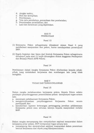 d. Jaagka wattu;
e. Hak da! kewajiban;
f. Pembiayaan; ..
g. Tata cara perubahan, penundaal dan pembatalan;
h. Penyelesaian perselisihan; dan
i. Lain-lain ketentuan yang diperlukan.
BAB IV
PEMBIAYAAN
Pasal 13
(1) Kerjasama Pekon sebagaimana dimaksud dalam Pasal 6 yang
membebani masyarakat dan pekon, harus mendapatkan persetujuar
RHP
(2) Segala kegiatan dan biaya dari bentuk Kerjasama Pekon sebagaimana
dimal<sud pada ayat (1) wajib dituangkan dalam Anggaran Pendapatan
da]r Belanja Pekon (APB Pekon).
Pasal 14
Pembiayaan dalam rangka Kerjasama Pekon dibebankan kepada pihak-
pihak yang melakukan kerjasama dan sumbangan lain yang tidak
m€ngikat.
BAB V
TUGAS DAN TANGGUNGJAWAB
Pasal 15
- Daiam rangka melaksanakan kerjasa$a pekon, Kepala Pekon selaku
pemimpin penyelenggara.al pemerintahan pekon mempunyai tugas antara
lain;
a. memimpin pelaksaaaan Kerjasarna Pekon;
b. mengkoordinasikan penyelenggara.em Kerjasama Pekon secara
partisipatif; dan
c. memberikan le.poran keterangan pertangguog jawaban pelaksanaan
Kerjasama pekon -atau sebutan lainnya kepada masyarakat melalui
BHP.
Pasal 16
Dalam rangka menampung dan menyalurkal aspirasi masyarakat dalam
, kerjasama antar pekon, tsHP mempunyai tugas antara lain:
.. a. menampung dan rnenyalurkan aspirasi masyarakat dalam penentuan
bentuk keiasarna dan obyek yang dikerjasamakal;
 
