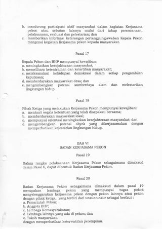 b. mendorong partisipasi aktif masyarakat dalam kegiatan Kerjasama
pekon atau sebutan lainnya mulai dari tahap peiencanaan,
pelatsanaa:r, er.aluasi dan pelestarial; dan
c. memberikan infor-masi keterangan pertarrggungjawabal Kepala Pekon
mengenai kegiatan Kedasama pekon kepada masyarakat.
Pasal 17
Kepala Pekon dan BHP mempunyai kewajiban:
a. meningkatkan kesejahteraan masyarakat;
b. memelihara ketentramarl dan ketertiban masyarakat;
c. melaksanakan kehidupan demokrasi dalam setiap pengambilan
keputusan;
d. memberdayakan masyarakat desa; dan
e. mengembangkan potensi sumberdaya alam dan melestarikan
lingkungar hidup.
Pasal 18
Pihak Ketiga yang melakukan Kedasama Pekon mempunyai kewajiban:
a. mentaati segala ketentuan yang telah disepakati bersama;
b. memberdayakan masyarakat lokal;
c. mempunyai orientasi meningkatkan kesejahteraan masyarakat; dan
d. mengemba:rgkan potensi obyek yang dikerjasamakan dengan
memperha-tikan ke,lestarian lingkungan hidup
BAB VI
BADAN KER.IASAMA PEKON
Dalam rangka pelaksanaan
dalam Pasal 6, dapat dibentuk
Pasal 19
Kerjasama Pekon sebagaimana dimaksud
Badan Kerjasama Pekon.
Pasal 20
Badan Kerjasama Pekon sebaga.imana dimaksud dalam pasal 19
merupakan lembaga pekcn yang mempunyai tugas pokok
menS'elenggarakan kerjasama pekon dengan pekon lainnya atau pekon
denga:r pihak ketiga, yang terdiri dari unsur-unsur sebaga.i berikut :
a. Pemerintah Pekon;
b. Anggota BHP;
c. Lembaga Kemasyarakatan;
d. Lembaga lainnya yang ada di pekon; dan
e. Tokoh masyarakat.
dengan memperhatikan keterwakilan peiempuan.
 