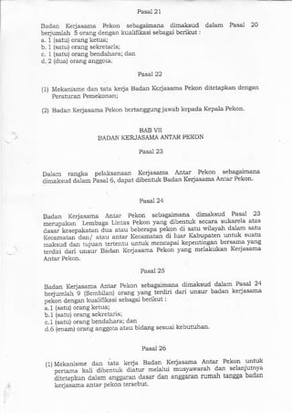 Pasal 21
Badan Kerjasama. Fekon sebergaimana dilnaksud dalam Pasal 20
berjumlah 5 orang dengan kualifikasi seba.gai berikut:
a. 1 {satu) orang ketua;
b. 1 (satu) orang sekietads;
c. 1 (satu) orang bendahara; dan
d. 2 {dua) orang anggoia.
Pase]. 22
(1) Mekanisme darr tata kerja Badan Kerjasama Pekon ditetapkan dengan
Peraturan Pemekonan;
(2) Badan Kerjasama Pekon bertanggung jawab kepada Kepala Pekon'
BAB ']I
BADAN KERJASAMA ANTAR PEKON
Pasal 23
Daiam rangka pelaksanaan Kerjasama Antar Pekon sebagaimana
dimaksud diam pasal 6, dapat dibentuk Badan Kerjasama Antar Pekon'
Pasal24
Badan Kerjasama Antar Pekon sebagaimana dimaksud .
Pasal 23
*"irp.t utr" Lembaga Lintas Pekon yaDg dibentuk secara sukarela atas
Jasar' kesepakatan Jua atau beberapa pekon di satu wilayah dalan satu
f"".*.,""'dan/ atau antar l{ecamitar di luar Kabupaten untxk suatu
maksud dan tujuan tertentu untuk mencapai kepentingan bersama yang
;;;t;i;"; ."J"r Bd<lan Kerjasa*a Pekon vang melakukan Kerjasama
Antar Pekon.
Pasal 25
Badan Kerjasa.ma Antar Pekon sebagaimana dimaksud. dalam Pasal 24
beriumlah g (Sembilan) orang yang ierdiri dari unsur badan kerjasama
pekon dengan kualifikasi sebagai berikur:
a.1 (satu) orang ketr-ra:
b.1 (satu) orang sekretaris;
c. t lsatu) oranq bendahara; dan
d.6 ienaml orang anggola atau bidang sesuai kebutuhan'
Pasal 26
ll)Mekanisme dan iata kerja Badan Kerjasama Antar Pekon untuk
t''
;;.;; Lali dibentuk diatur melalui musyawarah dan selanjutnya
iitetapkan dalam anggaran dasar dan anggaran rumah tangga badan
kerjasama antar Pekon tersebut'
 