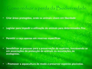 Como reduzir a perda da Biodiversidade
• Criar áreas protegidas, onde os animais vivam em liberdade
• Legislar para impedir a utilização de animais para determinados fins.
• Permitir a caça apenas em reservas especificas
• Sensibilizar as pessoas para a preservação de espécies, inscrevendo se
em associações de protecção de animais ou associações de
ecologistas.
• - Promover a aquacultura de modo a preservar espécies piscícolas.
 