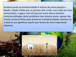 Gradual perda da biodiversidade é motivo de preocupação e
desde a idade média que as pessoas têm vindo a ser cada vez mais
consumistas, e agora mais do que em outra altura estamos
consciencializados deste problema mas mesmo assim, apesar das
muitas coisas já feitas para preservar a biodiversidade continua-se
a destruir por ganância aquilo que temos de mais importante:
natureza.
 