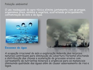 Poluição ambiental
O uso inadequado do agro-tóxico elimina juntamente com as pragas,
organismos úteis, animais e vegetais, acarretando principalmente,
contaminação do solo e da água.
Escassez da água
A ocupação irracional do solo e exploração indevida dos recursos
naturais contribuem para diminuição da cobertura florestal afectando
a distribuição das chuvas e aceleração do processo erosivo com
carreamento de nutrientes minerais e orgânicos para os mananciais
diminuindo qualidade das águas além de causar assoreamento de rios e
lagos.
 