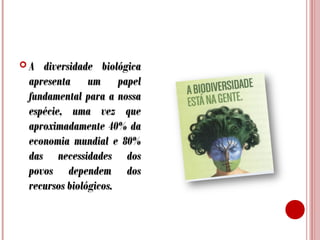 A

diversidade biológica
apresenta um papel
fundamental para a nossa
espécie, uma vez que
aproximadamente 40% da
economia mundial e 80%
das necessidades dos
povos dependem dos
recursos biológicos.

 