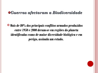 Guerras afectaram a Biodiversidade
 Mais de 80% dos principais conflitos armados produzidos

entre 1950 e 2000 deram-se em regiões do planeta
identificadas como de maior diversidade biológica e em
perigo, assinala um estudo.

 