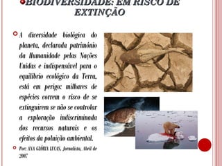 BIODIVERSIDADE: EM RISCO DE
EXTINÇÃO
A

diversidade biológica do
planeta, declarada património
da Humanidade pelas Nações
Unidas e indispensável para o
equilíbrio ecológico da Terra,
está em perigo: milhares de
espécies correm o risco de se
extinguirem se não se controlar
a exploração indiscriminada
dos recursos naturais e os
efeitos da poluição ambiental.



Por: ANA GLÓRIA LUCAS, Jornalista, Abril de
2007

 