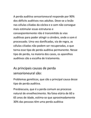 A perda auditiva sensorioneural responde por 90% 
dos déficits auditivos nos adultos. Deve-se a lesão 
nas células ciliadas da cóclea e o som não consegue 
mais estimular essas estruturas e 
conseqüentemente não é transmitido às vias 
auditivas para poder atingir o cérebro, onde o som é 
processado. Uma vez danificadas, via de regra, as 
células ciliadas não podem ser recuperadas, o que 
torna esse tipo de perda auditiva permanente. Nesse 
tipo de perda, na maioria dos casos, os aparelhos 
auditivos são a escolha de tratamento. 
As principais causas de perda 
sensorioneural são: 
Problemas genéticos, que são a principal causa desse 
tipo de perda auditiva. 
Presbiacusia, que é a perda comum ao processo 
natural de envelhecimento. Na faixa etária de 60 a 
65 anos de idade, estima-se que aproximadamente 
30% das pessoas têm uma perda auditiva 
 