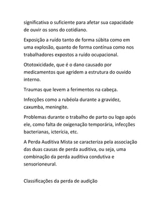 significativa o suficiente para afetar sua capacidade 
de ouvir os sons do cotidiano. 
Exposição a ruído tanto de forma súbita como em 
uma explosão, quanto de forma contínua como nos 
trabalhadores expostos a ruído ocupacional. 
Ototoxicidade, que é o dano causado por 
medicamentos que agridem a estrutura do ouvido 
interno. 
Traumas que levem a ferimentos na cabeça. 
Infecções como a rubéola durante a gravidez, 
caxumba, meningite. 
Problemas durante o trabalho de parto ou logo após 
ele, como falta de oxigenação temporária, infecções 
bacterianas, icterícia, etc. 
A Perda Auditiva Mista se caracteriza pela associação 
das duas causas de perda auditiva, ou seja, uma 
combinação da perda auditiva condutiva e 
sensorioneural. 
Classificações da perda de audição 
 