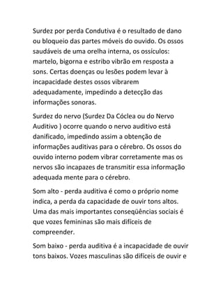 Surdez por perda Condutiva é o resultado de dano 
ou bloqueio das partes móveis do ouvido. Os ossos 
saudáveis de uma orelha interna, os ossículos: 
martelo, bigorna e estribo vibrão em resposta a 
sons. Certas doenças ou lesões podem levar à 
incapacidade destes ossos vibrarem 
adequadamente, impedindo a detecção das 
informações sonoras. 
Surdez do nervo (Surdez Da Cóclea ou do Nervo 
Auditivo ) ocorre quando o nervo auditivo está 
danificado, impedindo assim a obtenção de 
informações auditivas para o cérebro. Os ossos do 
ouvido interno podem vibrar corretamente mas os 
nervos são incapazes de transmitir essa informação 
adequada mente para o cérebro. 
Som alto - perda auditiva é como o próprio nome 
indica, a perda da capacidade de ouvir tons altos. 
Uma das mais importantes conseqüências sociais é 
que vozes femininas são mais difíceis de 
compreender. 
Som baixo - perda auditiva é a incapacidade de ouvir 
tons baixos. Vozes masculinas são difíceis de ouvir e 
 