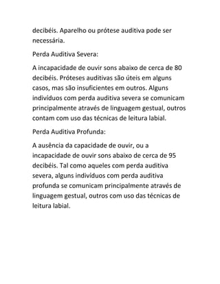 decibéis. Aparelho ou prótese auditiva pode ser 
necessária. 
Perda Auditiva Severa: 
A incapacidade de ouvir sons abaixo de cerca de 80 
decibéis. Próteses auditivas são úteis em alguns 
casos, mas são insuficientes em outros. Alguns 
indivíduos com perda auditiva severa se comunicam 
principalmente através de linguagem gestual, outros 
contam com uso das técnicas de leitura labial. 
Perda Auditiva Profunda: 
A ausência da capacidade de ouvir, ou a 
incapacidade de ouvir sons abaixo de cerca de 95 
decibéis. Tal como aqueles com perda auditiva 
severa, alguns indivíduos com perda auditiva 
profunda se comunicam principalmente através de 
linguagem gestual, outros com uso das técnicas de 
leitura labial. 
 