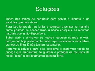 Soluções
Todos nós temos de contribuir para salvar o planeta e as
espécies que nele vivem.
Para isso temos de nos juntar e começar a pensar na maneira
como gerimos os nossos lixos, a nossa energia e os recursos
naturais que estão disponíveis.
Saber gerir e conservar os nossos recursos naturais é vital,
porque nós hoje podemos ter tudo o que precisamos, mas talvez
os nossos filhos já não tenham essa sorte.
Portanto a solução para este problema é metermos todos na
cabeça que precisamos de guardar e proteger os recursos da
nossa “casa” a que chamamos planeta Terra.
 