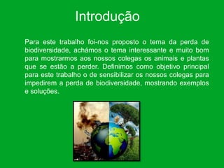Introdução
Para este trabalho foi-nos proposto o tema da perda de
biodiversidade, achámos o tema interessante e muito bom
para mostrarmos aos nossos colegas os animais e plantas
que se estão a perder. Definimos como objetivo principal
para este trabalho o de sensibilizar os nossos colegas para
impedirem a perda de biodiversidade, mostrando exemplos
e soluções.
 