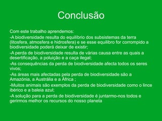 Conclusão
Com este trabalho aprendemos:
-A biodiversidade resulta do equilíbrio dos subsistemas da terra
(litosfera, atmosfera e hidrosfera) e se esse equilibro for corrompido a
biodiversidade poderá deixar de existir;
-A perda de biodiversidade resulta de várias causa entre as quais a
desertificação, a poluição e a caça ilegal;
-As consequências da perda de biodiversidade afecta todos os seres
vivos;
-As áreas mais afectadas pela perda de biodiversidade são a
Amazónia, a Austrália e a África ;
-Muitos animais são exemplos da perda de biodiversidade como o lince
ibérico e a baleia azul;
-A solução para a perda de biodiversidade é juntarmo-nos todos e
gerirmos melhor os recursos do nosso planeta
 