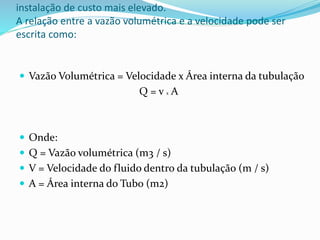 instalação de custo mais elevado.
A relação entre a vazão volumétrica e a velocidade pode ser
escrita como:
 Vazão Volumétrica = Velocidade x Área interna da tubulação
Q = v x A
 Onde:
 Q = Vazão volumétrica (m3 / s)
 V = Velocidade do fluido dentro da tubulação (m / s)
 A = Área interna do Tubo (m2)
 