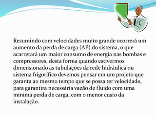 Resumindo com velocidades muito grande ocorrerá um
aumento da perda de carga (∆P) do sistema, o que
acarretará um maior consumo de energia nas bombas e
compressores, desta forma quando estivermos
dimensionado as tubulações da rede hidráulica ou
sistema frigorífico devemos pensar em um projeto que
garanta ao mesmo tempo que se possa ter velocidade,
para garantira necessária vazão de fluido com uma
mínima perda de carga, com o menor custo da
instalação.
 