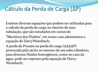 Cálculo da Perda de Carga (∆P)
Existem diversas equações que podem ser utilizadas para
o calculo da perda de carga no interior de uma
tubulação, que são estudados em cursos de
“Mecânica dos Fluidos”, em nosso caso adotaremos a
equação de DarcyWeissbach;
A perda de Pressão ou perda de carga (∆∆∆∆P)
provocada pelo atrito no interior de um tubo cilíndrico,
para diversos fluidos homogêneos, como no caso da
água, pode ser expresso pela equação de Darcy-
Weissbach;
 