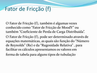 Fator de Fricção (f)
O Fator de Fricção (f), também é algumas vezes
conhecido como “Fator de Fricção de MoodY” ou
também “Coeficiente de Perda de Carga Distribuída”.
O Fator de Fricção (f), pode ser determinado através de
equações matemáticas, as quais são função do “Número
de Reynolds” (Re) e da “Rugosidade Relativa” , para
facilitar os cálculos apresentamos os valores em
forma de tabela para alguns tipos de tubulação
 