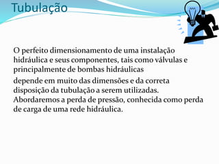 Tubulação
O perfeito dimensionamento de uma instalação
hidráulica e seus componentes, tais como válvulas e
principalmente de bombas hidráulicas
depende em muito das dimensões e da correta
disposição da tubulação a serem utilizadas.
Abordaremos a perda de pressão, conhecida como perda
de carga de uma rede hidráulica.
 
