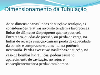 Dimensionamento da Tubulação
Ao se dimensionar as linhas de sucção e recalque, as
considerações relativas ao custo tendem a favorecer as
linhas de diâmetro tão pequeno quanto possível.
Entretanto, quedas de pressão, ou perda de carga, na
linhas de recarga e sucção causam perda de capacidade
da bomba e compressor e aumentam a potência
necessária. Perdas excessivas nas linhas de sucção, no
caso de bombas hidráulicas, podem causar o
aparecimento de cavitação, no rotor, e
conseqüentemente a perda desta bomba.
 