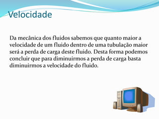 Velocidade
Da mecânica dos fluidos sabemos que quanto maior a
velocidade de um fluido dentro de uma tubulação maior
será a perda de carga deste fluido. Desta forma podemos
concluir que para diminuirmos a perda de carga basta
diminuirmos a velocidade do fluido.
 