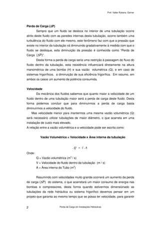 Prof. Valter Rubens. Gerner
Perda de Carga em Instalações Hidráulicas2
Perda de Carga (∆∆∆∆P)
Sempre que um fluido se desloca no interior de uma tubulação ocorre
atrito deste fluido com as paredes internas desta tubulação, ocorre também uma
turbulência do fluido com ele mesmo, este fenômeno faz com que a pressão que
existe no interior da tubulação vá diminuindo gradativamente à medida com que o
fluido se desloque, esta diminuição da pressão é conhecida como “Perda de
Carga (∆P)”.
Desta forma a perda de carga seria uma restrição à passagem do fluxo do
fluido dentro da tubulação, esta resistência influenciará diretamente na altura
manométrica de uma bomba (H) e sua vazão volumétrica (Q), e em caso de
sistemas frigoríficos, a diminuição de sua eficiência frigorífica. Em resumo, em
ambos os casos um aumento de potência consumida.
Velocidade
Da mecânica dos fluidos sabemos que quanto maior a velocidade de um
fluido dentro de uma tubulação maior será a perda de carga deste fluido. Desta
forma podemos concluir que para diminuirmos a perda de carga basta
diminuirmos a velocidade do fluido.
Mas velocidade menor para mantermos uma mesma vazão volumétrica (Q)
será necessário utilizar tubulações de maior diâmetro, o que acarreta em uma
instalação de custo mais elevado.
A relação entre a vazão volumétrica e a velocidade pode ser escrita como:
Vazão Volumétrica = Velocidade x Área interna da tubulação
AvQ ..
.
=
Onde:
Q = Vazão volumétrica (m3
/ s)
V = Velocidade do fluido dentro da tubulação (m / s)
A = Área interna do Tubo (m2
)
Resumindo com velocidades muito grande ocorrerá um aumento da perda
de carga (∆P) do sistema, o que acarretará um maior consumo de energia nas
bombas e compressores, desta forma quando estivermos dimensionado as
tubulações da rede hidráulica ou sistema frigorífico devemos pensar em um
projeto que garanta ao mesmo tempo que se possa ter velocidade, para garantir
 