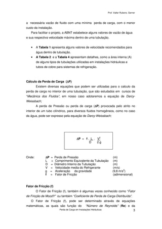 Prof. Valter Rubens. Gerner
Perda de Carga em Instalações Hidráulicas 3
a necessária vazão de fluido com uma mínima perda de carga, com o menor
custo da instalação.
Para facilitar o projeto, a ABNT estabelece alguns valores de vazão de água
e sua respectiva velocidade máxima dentro de uma tubulação.
• A Tabela 1 apresenta alguns valores de velocidade recomendados para
água dentro de tubulação.
• A Tabela 2 e a Tabela 4 apresentam detalhes, como a área interna (A)
de alguns tipos de tubulações utilizadas em instalações hidráulicas e
tubos de cobre para sistemas de refrigeração.
Cálculo da Perda de Carga (∆∆∆∆P)
Existem diversas equações que podem ser utilizadas para o calculo da
perda de carga no interior de uma tubulação, que são estudados em cursos de
“Mecânica dos Fluidos”, em nosso caso adotaremos a equação de Darcy-
Weissbach;
A perda de Pressão ou perda de carga (∆∆∆∆P) provocada pelo atrito no
interior de um tubo cilíndrico, para diversos fluidos homogêneos, como no caso
da água, pode ser expresso pela equação de Darcy-Weissbach;
Onde: ∆∆∆∆P = Perda de Pressão (m)
L = Comprimento Equivalente da Tubulação (m)
D = Diâmetro Interno da Tubulação (m)
V = Velocidade media do Refrigerante (m/s)
g = Aceleração da gravidade (9,8 m/s2
)
f = Fator de Fricção (adimensional)
Fator de Fricção (f)
O Fator de Fricção (f), também é algumas vezes conhecido como “Fator
de Fricção de MoodY” ou também “Coeficiente de Perda de Carga Distribuída”.
O Fator de Fricção (f), pode ser determinado através de equações
matemáticas, as quais são função do “Número de Reynolds” (Re) e da
∆∆∆∆P = f . L . V2
D 2.g
 