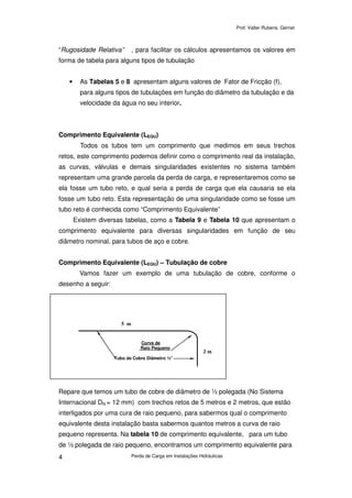 Prof. Valter Rubens. Gerner
Perda de Carga em Instalações Hidráulicas4
“Rugosidade Relativa” , para facilitar os cálculos apresentamos os valores em
forma de tabela para alguns tipos de tubulação
• As Tabelas 5 e 8 apresentam alguns valores de Fator de Fricção (f),
para alguns tipos de tubulações em função do diâmetro da tubulação e da
velocidade da água no seu interior.
Comprimento Equivalente (LEQU)
Todos os tubos tem um comprimento que medimos em seus trechos
retos, este comprimento podemos definir como o comprimento real da instalação,
as curvas, válvulas e demais singularidades existentes no sistema também
representam uma grande parcela da perda de carga, e representaremos como se
ela fosse um tubo reto, e qual seria a perda de carga que ela causaria se ela
fosse um tubo reto. Esta representação de uma singularidade como se fosse um
tubo reto é conhecida como “Comprimento Equivalente”
Existem diversas tabelas, como a Tabela 9 e Tabela 10 que apresentam o
comprimento equivalente para diversas singularidades em função de seu
diâmetro nominal, para tubos de aço e cobre.
Comprimento Equivalente (LEQU) – Tubulação de cobre
Vamos fazer um exemplo de uma tubulação de cobre, conforme o
desenho a seguir:
Repare que temos um tubo de cobre de diâmetro de ½ polegada (No Sistema
Internacional DN = 12 mm) com trechos retos de 5 metros e 2 metros, que estão
interligados por uma cura de raio pequeno, para sabermos qual o comprimento
equivalente desta instalação basta sabermos quantos metros a curva de raio
pequeno representa. Na tabela 10 de comprimento equivalente, para um tubo
de ½ polegada de raio pequeno, encontramos um comprimento equivalente para
Curva de
Raio Pequeno
Tubo de Cobre Diâmetro ½”
5 m
2 m
 