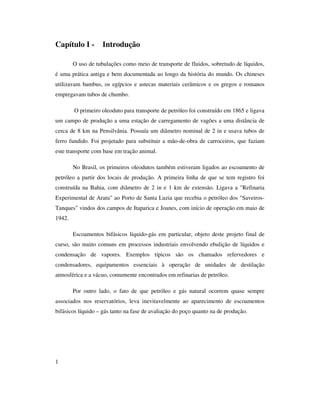 1
Capítulo I - Introdução
O uso de tubulações como meio de transporte de fluidos, sobretudo de líquidos,
é uma prática antiga e bem documentada ao longo da história do mundo. Os chineses
utilizavam bambus, os egípcios e astecas materiais cerâmicos e os gregos e romanos
empregavam tubos de chumbo.
O primeiro oleoduto para transporte de petróleo foi construído em 1865 e ligava
um campo de produção a uma estação de carregamento de vagões a uma distância de
cerca de 8 km na Pensilvânia. Possuía um diâmetro nominal de 2 in e usava tubos de
ferro fundido. Foi projetado para substituir a mão-de-obra de carroceiros, que faziam
este transporte com base em tração animal.
No Brasil, os primeiros oleodutos também estiveram ligados ao escoamento de
petróleo a partir dos locais de produção. A primeira linha de que se tem registro foi
construída na Bahia, com diâmetro de 2 in e 1 km de extensão. Ligava a "Refinaria
Experimental de Aratu" ao Porto de Santa Luzia que recebia o petróleo dos "Saveiros-
Tanques" vindos dos campos de Itaparica e Joanes, com início de operação em maio de
1942.
Escoamentos bifásicos líquido-gás em particular, objeto deste projeto final de
curso, são muito comuns em processos industriais envolvendo ebulição de líquidos e
condensação de vapores. Exemplos típicos são os chamados refervedores e
condensadores, equipamentos essenciais à operação de unidades de destilação
atmosférica e a vácuo, comumente encontrados em refinarias de petróleo.
Por outro lado, o fato de que petróleo e gás natural ocorrem quase sempre
associados nos reservatórios, leva inevitavelmente ao aparecimento de escoamentos
bifásicos líquido – gás tanto na fase de avaliação do poço quanto na de produção.
 
