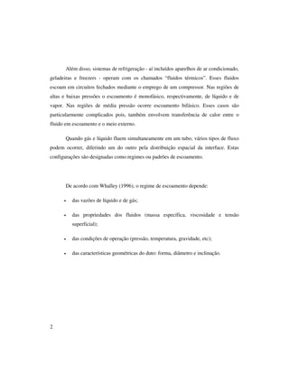 2
Além disso, sistemas de refrigeração - aí incluídos aparelhos de ar condicionado,
geladeiras e freezers - operam com os chamados “fluidos térmicos”. Esses fluidos
escoam em circuitos fechados mediante o emprego de um compressor. Nas regiões de
altas e baixas pressões o escoamento é monofásico, respectivamente, de líquido e de
vapor. Nas regiões de média pressão ocorre escoamento bifásico. Esses casos são
particularmente complicados pois, também envolvem transferência de calor entre o
fluido em escoamento e o meio externo.
Quando gás e líquido fluem simultaneamente em um tubo, vários tipos de fluxo
podem ocorrer, diferindo um do outro pela distribuição espacial da interface. Estas
configurações são designadas como regimes ou padrões de escoamento.
De acordo com Whalley (1996), o regime de escoamento depende:
• das vazões de líquido e de gás;
• das propriedades dos fluidos (massa específica, viscosidade e tensão
superficial);
• das condições de operação (pressão, temperatura, gravidade, etc);
• das características geométricas do duto: forma, diâmetro e inclinação.
 