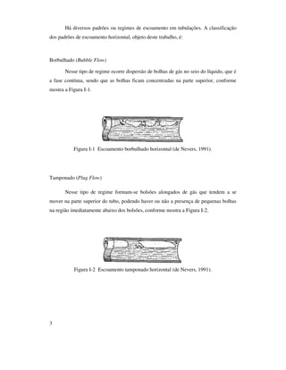 3
Há diversos padrões ou regimes de escoamento em tubulações. A classificação
dos padrões de escoamento horizontal, objeto deste trabalho, é:
Borbulhado (Bubble Flow)
Nesse tipo de regime ocorre dispersão de bolhas de gás no seio do líquido, que é
a fase contínua, sendo que as bolhas ficam concentradas na parte superior, conforme
mostra a Figura I-1.
Figura I-1 Escoamento borbulhado horizontal (de Nevers, 1991).
Tamponado (Plug Flow)
Nesse tipo de regime formam-se bolsões alongados de gás que tendem a se
mover na parte superior do tubo, podendo haver ou não a presença de pequenas bolhas
na região imediatamente abaixo dos bolsões, conforme mostra a Figura I-2.
Figura I-2 Escoamento tamponado horizontal (de Nevers, 1991).
 