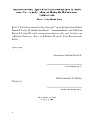ii
Escoamento Bifásico Líquido-Gás: Previsão de Gradientes de Pressão
com a Correlação de Lockhart & Martinelli e Fluidodinâmica
Computacional
Raquel Greice Silva de Souza
Projeto de Final de Curso submetido ao Corpo Docente do Programa Escola de Química/Agência
Nacional de Petróleo, Gás Natural e Biocombustíveis – Processamento, Gestão e Meio Ambiente na
Indústria de Petróleo e Gás Natural, como parte dos requisitos necessários para a obtenção do grau
de Engenheira Químico com ênfase na área de Petróleo e Gás Natural – Refino e Processamento de
Petróleo.
Aprovado por:
________________________________________
Affonso Carlos S. da Silva Telles, Ph. D.
________________________________________
Caetano Moraes, Ph. D.
________________________________________
Eduardo Augusto Reif de Paula, Eng.
Orientado por:
________________________________________
Ricardo Pires Peçanha, Ph. D.
Rio de Janeiro, RJ - Brasil
Fevereiro de 2009
 