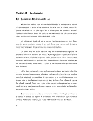 8
Capítulo II - Fundamentos
II.1 - Escoamento Bifásico Líquido-Gás
Quando duas ou mais fases escoam simultaneamente na mesma direção através
de uma tubulação, o padrão de escoamento e a relação entre a vazão e a queda de
pressão são complexos. Em geral a presença de uma segunda fase, aumenta a perda de
carga se comparada com aquela que resultaria caso apenas uma fase estivesse escoando
com a mesma vazão mássica (Coates e Pressburg, 1959).
As misturas de líquido-gás não se movem como um conjunto, ao invés disso,
uma fase escoa em relação a outra. A fase mais densa tende a escoar mais devagar e
requer mais tempo para atravessar o mesmo comprimento de tubo.
As razões para uma maior perda de carga no escoamento bifásico podem ser
entendidas através da mecânica dos fluidos. A presença de uma segunda fase reduz a
área transversal de escoamento disponível para o primeiro fluido. Então, a velocidade e
resistência do escoamento do primeiro fluido aumentam como se estivesse passando por
um tubo com diâmetro interno menor. E o fato de ser uma área circular acentua ainda
mais esse efeito.
Além disso, as interações entre as fases também devem ser consideradas. Por
exemplo, a energia consumida para sobrepor a tensão superficial na criação de uma área
superficial adicional, ou quantidade de movimento, ou a turbulência causada pelo
contato entre as duas fases que se movem em taxas desiguais. Se o balanço de energia
for aplicado para cada fluido, esses efeitos teriam que ser considerados por um termo de
transferência de energia de uma fase para a outra, ou por uma resistência adicional ao
escoamento, ou por ambos.
Numerosas pesquisas sobre o escoamento bifásico líquido-gás revelaram a
existência de padrões ou regimes de escoamento bem diferenciados, cuja ocorrência
depende, dentre outras variáveis, das vazões relativas e absolutas das duas fases.
 