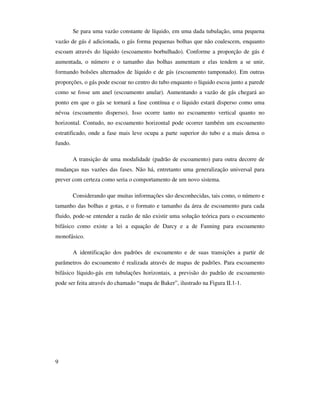 9
Se para uma vazão constante de líquido, em uma dada tubulação, uma pequena
vazão de gás é adicionada, o gás forma pequenas bolhas que não coalescem, enquanto
escoam através do líquido (escoamento borbulhado). Conforme a proporção de gás é
aumentada, o número e o tamanho das bolhas aumentam e elas tendem a se unir,
formando bolsões alternados de líquido e de gás (escoamento tamponado). Em outras
proporções, o gás pode escoar no centro do tubo enquanto o líquido escoa junto a parede
como se fosse um anel (escoamento anular). Aumentando a vazão de gás chegará ao
ponto em que o gás se tornará a fase contínua e o líquido estará disperso como uma
névoa (escoamento disperso). Isso ocorre tanto no escoamento vertical quanto no
horizontal. Contudo, no escoamento horizontal pode ocorrer também um escoamento
estratificado, onde a fase mais leve ocupa a parte superior do tubo e a mais densa o
fundo.
A transição de uma modalidade (padrão de escoamento) para outra decorre de
mudanças nas vazões das fases. Não há, entretanto uma generalização universal para
prever com certeza como seria o comportamento de um novo sistema.
Considerando que muitas informações são desconhecidas, tais como, o número e
tamanho das bolhas e gotas, e o formato e tamanho da área de escoamento para cada
fluido, pode-se entender a razão de não existir uma solução teórica para o escoamento
bifásico como existe a lei a equação de Darcy e a de Fanning para escoamento
monofásico.
A identificação dos padrões de escoamento e de suas transições a partir de
parâmetros do escoamento é realizada através de mapas de padrões. Para escoamento
bifásico líquido-gás em tubulações horizontais, a previsão do padrão de escoamento
pode ser feita através do chamado “mapa de Baker”, ilustrado na Figura II.1-1.
 