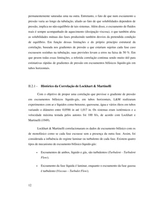 12
permanentemente saturadas uma na outra. Entretanto, o fato de que num escoamento a
pressão varia ao longo da tubulação, aliado ao fato de que solubilidades dependem de
pressão, implica no não-equilíbrio de tais sistemas. Além disso, o escoamento de fluidos
reais é sempre acompanhado de aquecimento (dissipação viscosa), o que também afeta
as solubilidades mútuas das fases produzindo também desvios da pretendida condição
de equilíbrio. Em função dessas limitações e do próprio princípio estrutural da
correlação, baseada nos gradientes de pressão a que estariam sujeitas cada fase caso
escoassem sozinhas na tubulação, suas previsões levam a erros na faixa de 50 %. Em
que pesem todas essas limitações, a referida correlação continua sendo muito útil para
estimativas rápidas de gradientes de pressão em escoamentos bifásicos líquido-gás em
tubos horizontais.
II.2.1 - Histórico da Correlação de Lockhart & Martinelli
Com o objetivo de propor uma correlação que previsse o gradiente de pressão
em escoamentos bifásicos líquido-gás, em tubos horizontais, L&M realizaram
experimentos com ar e líquidos como benzeno, querosene, água e vários óleos em tubos
variando o diâmetro entre 0,0586 in até 1,017 in. Os sistemas eram isotérmicos e a
velocidade máxima testada pelos autores foi 100 ft/s, de acordo com Lockhart e
Martinelli (1949).
Lockhart & Martinelli correlacionaram os dados de escoamento bifásico com os
de monofásico como se cada fase escoasse sem a presença da outra fase. Assim, foi
considerada a influência do regime laminar ou turbulento de cada fase. Existem quatro
tipos de mecanismo de escoamento bifásico líquido-gás:
• Escoamentos de ambos, líquido e gás, são turbulentos (Turbulent - Turbulent
Flow);
• Escoamento da fase líquida é laminar, enquanto o escoamento da fase gasosa
é turbulento (Viscous – Turbulet Flow);
 